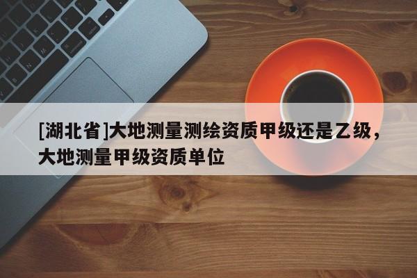 [湖北省]大地測量測繪資質(zhì)甲級還是乙級，大地測量甲級資質(zhì)單位