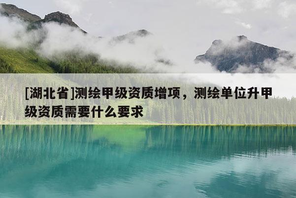 [湖北省]測繪甲級資質增項，測繪單位升甲級資質需要什么要求