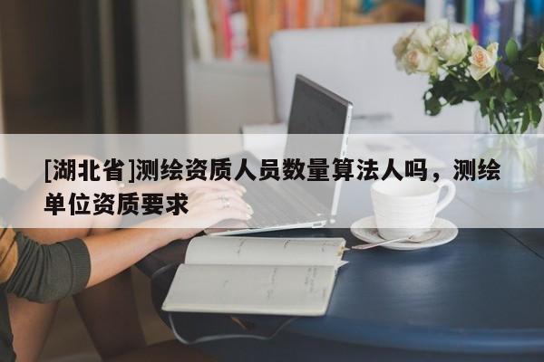 [湖北省]測繪資質人員數量算法人嗎，測繪單位資質要求