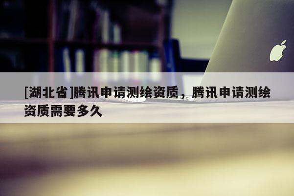 [湖北省]騰訊申請測繪資質，騰訊申請測繪資質需要多久