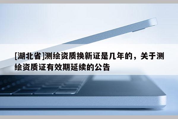 [湖北省]測繪資質換新證是幾年的，關于測繪資質證有效期延續的公告