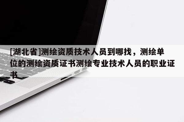 [湖北省]測繪資質技術人員到哪找，測繪單位的測繪資質證書測繪專業技術人員的職業證書