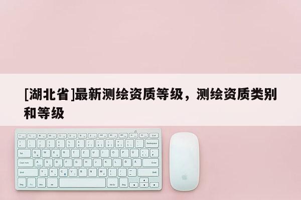 [湖北省]最新測繪資質等級，測繪資質類別和等級