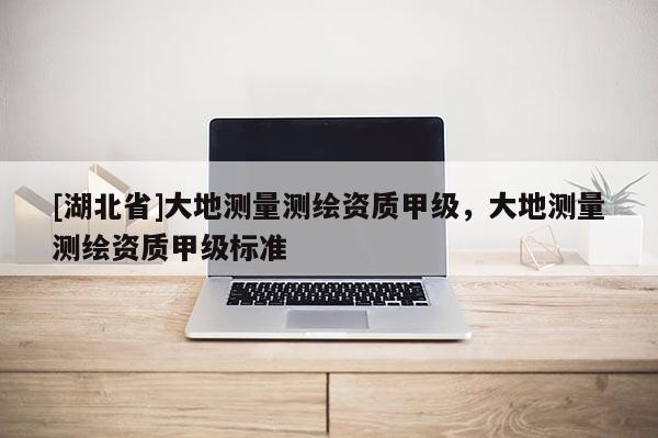 [湖北省]大地測量測繪資質甲級，大地測量測繪資質甲級標準
