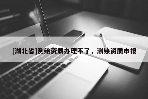[湖北省]測繪資質辦理不了，測繪資質申報