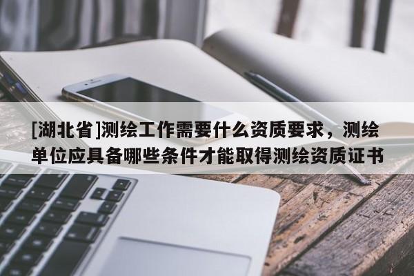 [湖北省]測繪工作需要什么資質(zhì)要求，測繪單位應具備哪些條件才能取得測繪資質(zhì)證書