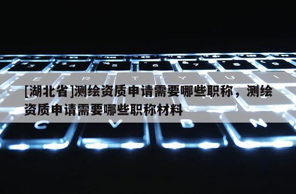 [湖北省]測繪資質(zhì)申請需要哪些職稱，測繪資質(zhì)申請需要哪些職稱材料