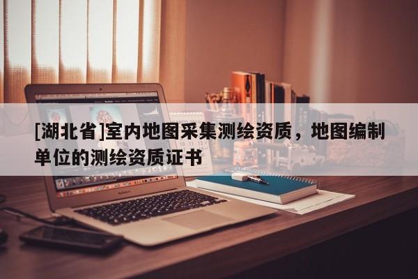 [湖北省]室內地圖采集測繪資質，地圖編制單位的測繪資質證書