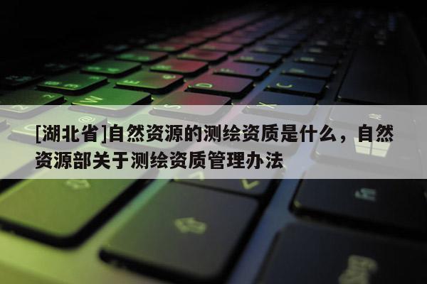 [湖北省]自然資源的測(cè)繪資質(zhì)是什么，自然資源部關(guān)于測(cè)繪資質(zhì)管理辦法
