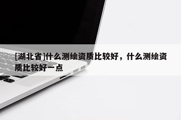 [湖北省]什么測繪資質(zhì)比較好，什么測繪資質(zhì)比較好一點