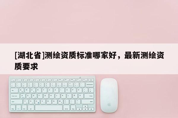 [湖北省]測(cè)繪資質(zhì)標(biāo)準(zhǔn)哪家好，最新測(cè)繪資質(zhì)要求