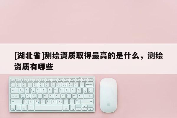 [湖北省]測(cè)繪資質(zhì)取得最高的是什么，測(cè)繪資質(zhì)有哪些