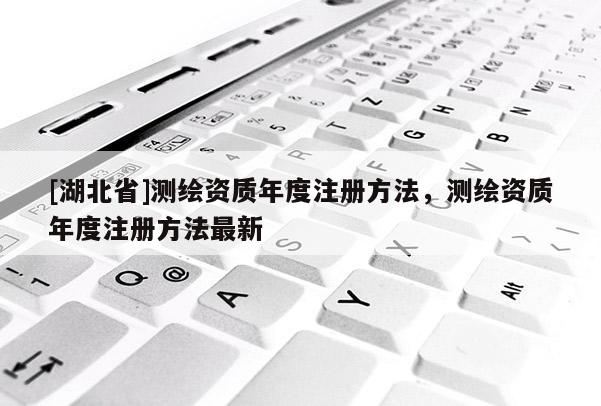[湖北省]測繪資質年度注冊方法，測繪資質年度注冊方法最新