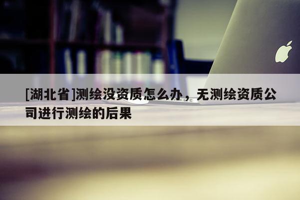 [湖北省]測繪沒資質怎么辦，無測繪資質公司進行測繪的后果