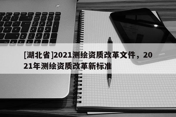 [湖北省]2021測(cè)繪資質(zhì)改革文件，2021年測(cè)繪資質(zhì)改革新標(biāo)準(zhǔn)