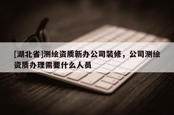 [湖北省]測繪資質(zhì)新辦公司裝修，公司測繪資質(zhì)辦理需要什么人員