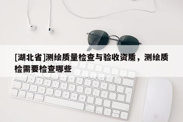 [湖北省]測繪質量檢查與驗收資質，測繪質檢需要檢查哪些