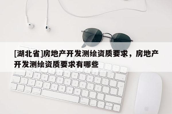 [湖北省]房地產(chǎn)開發(fā)測(cè)繪資質(zhì)要求，房地產(chǎn)開發(fā)測(cè)繪資質(zhì)要求有哪些
