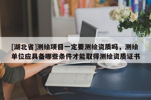 [湖北省]測繪項目一定要測繪資質嗎，測繪單位應具備哪些條件才能取得測繪資質證書