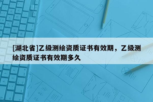 [湖北省]乙級測繪資質證書有效期，乙級測繪資質證書有效期多久