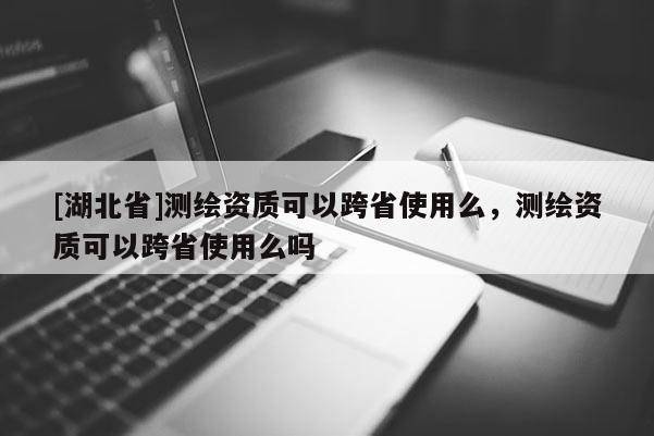[湖北省]測繪資質可以跨省使用么，測繪資質可以跨省使用么嗎