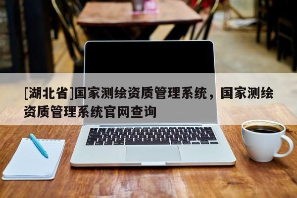 [湖北省]國家測繪資質管理系統，國家測繪資質管理系統官網查詢