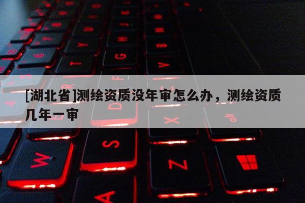 [湖北省]測(cè)繪資質(zhì)沒年審怎么辦，測(cè)繪資質(zhì)幾年一審