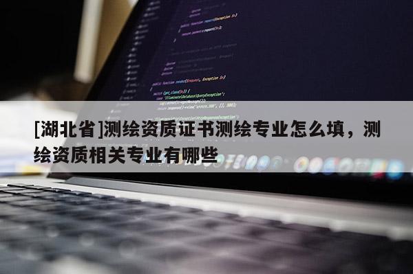 [湖北省]測繪資質(zhì)證書測繪專業(yè)怎么填，測繪資質(zhì)相關(guān)專業(yè)有哪些
