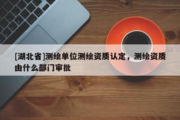 [湖北省]測(cè)繪單位測(cè)繪資質(zhì)認(rèn)定，測(cè)繪資質(zhì)由什么部門(mén)審批