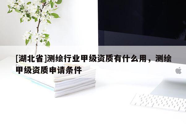 [湖北省]測繪行業(yè)甲級資質(zhì)有什么用，測繪甲級資質(zhì)申請條件