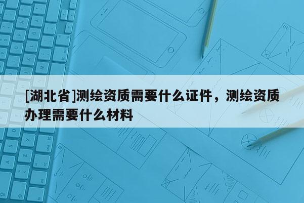 [湖北省]測繪資質需要什么證件，測繪資質辦理需要什么材料