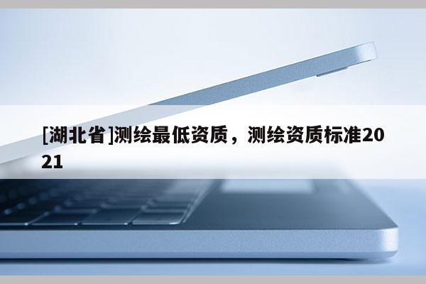 [湖北省]測繪最低資質，測繪資質標準2021