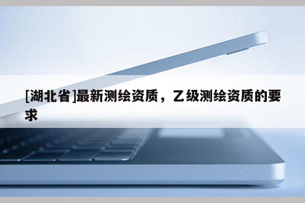 [湖北省]最新測繪資質，乙級測繪資質的要求