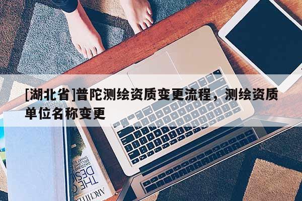 [湖北省]普陀測(cè)繪資質(zhì)變更流程，測(cè)繪資質(zhì)單位名稱變更