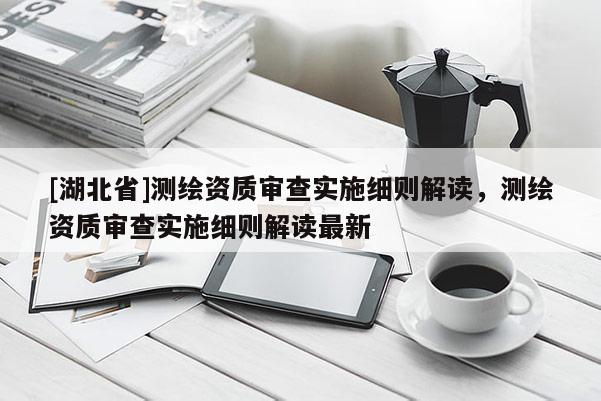 [湖北省]測繪資質審查實施細則解讀，測繪資質審查實施細則解讀最新