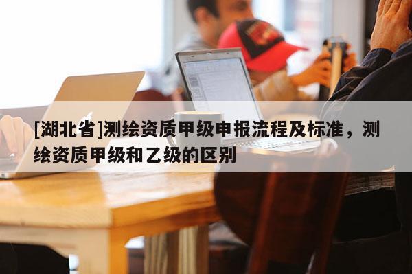 [湖北省]測繪資質甲級申報流程及標準，測繪資質甲級和乙級的區別