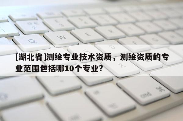 [湖北省]測(cè)繪專業(yè)技術(shù)資質(zhì)，測(cè)繪資質(zhì)的專業(yè)范圍包括哪10個(gè)專業(yè)?