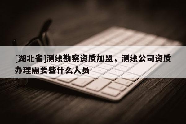 [湖北省]測繪勘察資質加盟，測繪公司資質辦理需要些什么人員