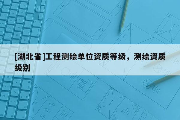 [湖北省]工程測繪單位資質(zhì)等級(jí)，測繪資質(zhì)級(jí)別