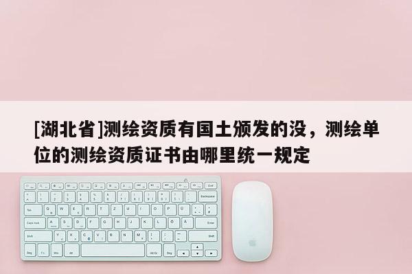 [湖北省]測繪資質(zhì)有國土頒發(fā)的沒，測繪單位的測繪資質(zhì)證書由哪里統(tǒng)一規(guī)定