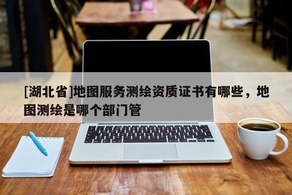 [湖北省]地圖服務(wù)測繪資質(zhì)證書有哪些，地圖測繪是哪個部門管