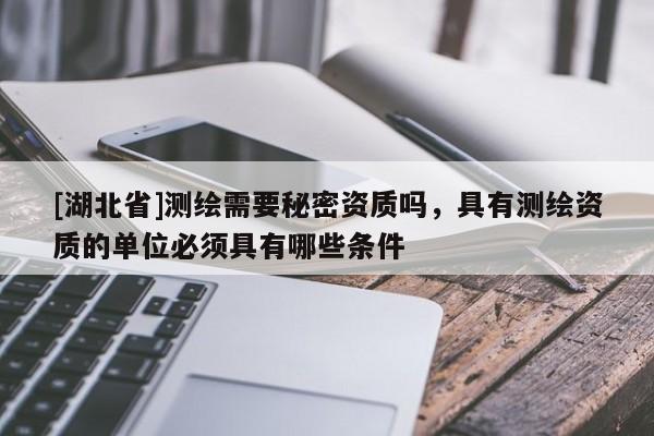 [湖北省]測(cè)繪需要秘密資質(zhì)嗎，具有測(cè)繪資質(zhì)的單位必須具有哪些條件