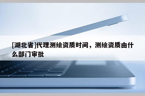 [湖北省]代理測繪資質(zhì)時間，測繪資質(zhì)由什么部門審批