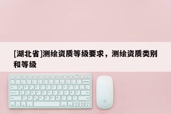 [湖北省]測繪資質等級要求，測繪資質類別和等級
