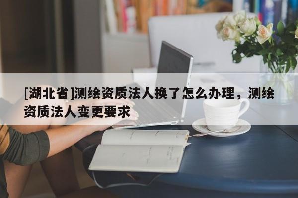 [湖北省]測(cè)繪資質(zhì)法人換了怎么辦理，測(cè)繪資質(zhì)法人變更要求