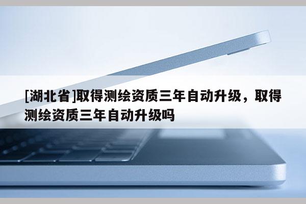 [湖北省]取得測(cè)繪資質(zhì)三年自動(dòng)升級(jí)，取得測(cè)繪資質(zhì)三年自動(dòng)升級(jí)嗎