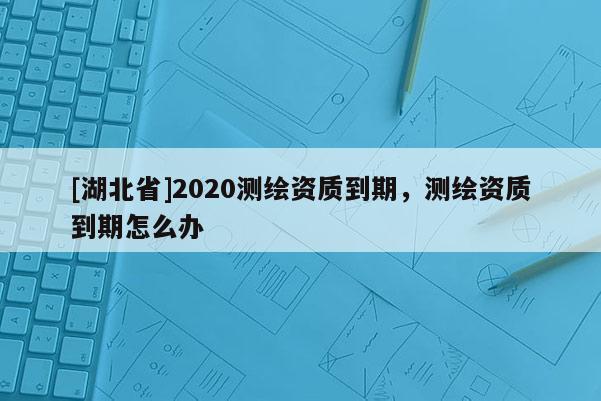 [湖北省]2020測繪資質到期，測繪資質到期怎么辦