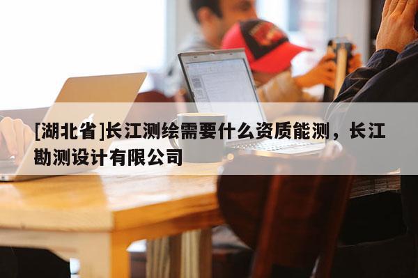 [湖北省]長江測繪需要什么資質(zhì)能測，長江勘測設(shè)計有限公司