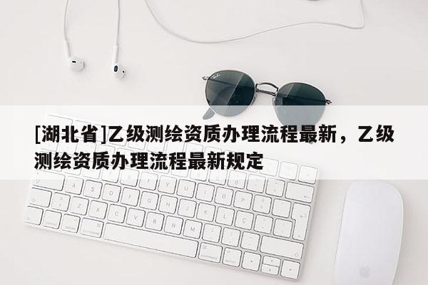 [湖北省]乙級測繪資質(zhì)辦理流程最新，乙級測繪資質(zhì)辦理流程最新規(guī)定