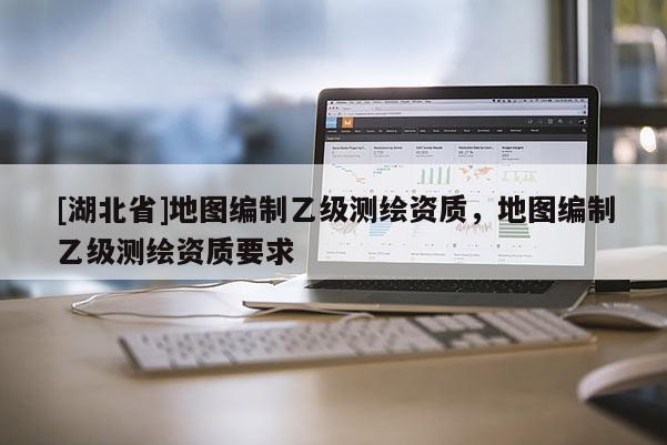 [湖北省]地圖編制乙級測繪資質(zhì)，地圖編制乙級測繪資質(zhì)要求